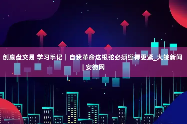 创赢盘交易 学习手记｜自我革命这根弦必须绷得更紧_大皖新闻 | 安徽网