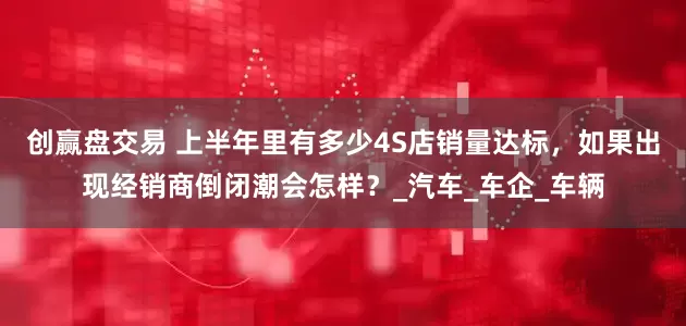创赢盘交易 上半年里有多少4S店销量达标，如果出现经销商倒闭潮会怎样？_汽车_车企_车辆