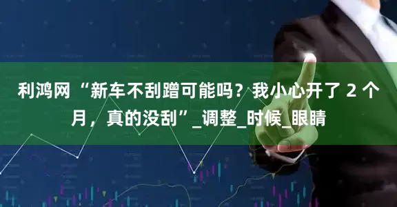 利鸿网 “新车不刮蹭可能吗？我小心开了 2 个月，真的没刮”_调整_时候_眼睛