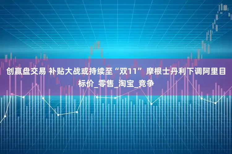 创赢盘交易 补贴大战或持续至“双11” 摩根士丹利下调阿里目标价_零售_淘宝_竞争
