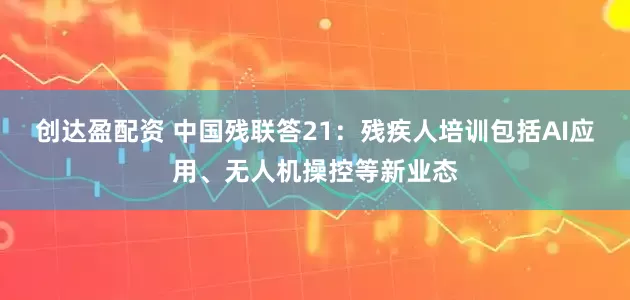 创达盈配资 中国残联答21：残疾人培训包括AI应用、无人机操控等新业态