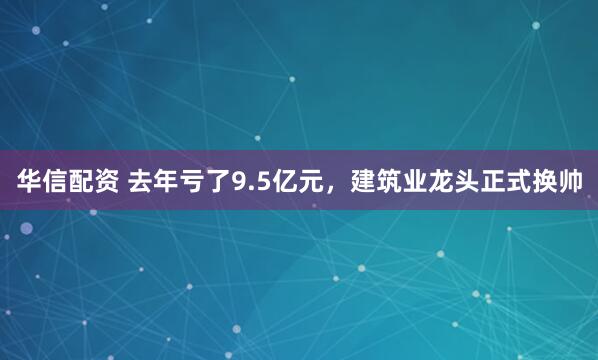 华信配资 去年亏了9.5亿元，建筑业龙头正式换帅