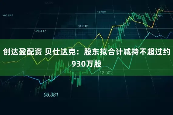 创达盈配资 贝仕达克：股东拟合计减持不超过约930万股
