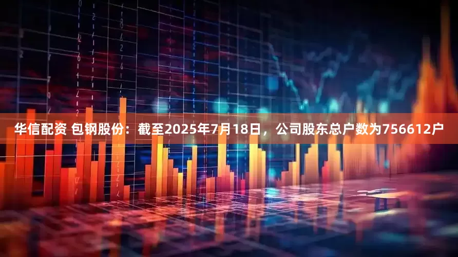 华信配资 包钢股份：截至2025年7月18日，公司股东总户数为756612户