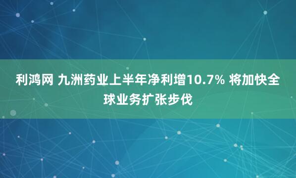 利鸿网 九洲药业上半年净利增10.7% 将加快全球业务扩张步伐