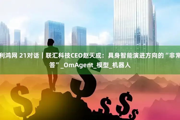 利鸿网 21对话｜联汇科技CEO赵天成：具身智能演进方向的“非常答”_OmAgent_模型_机器人