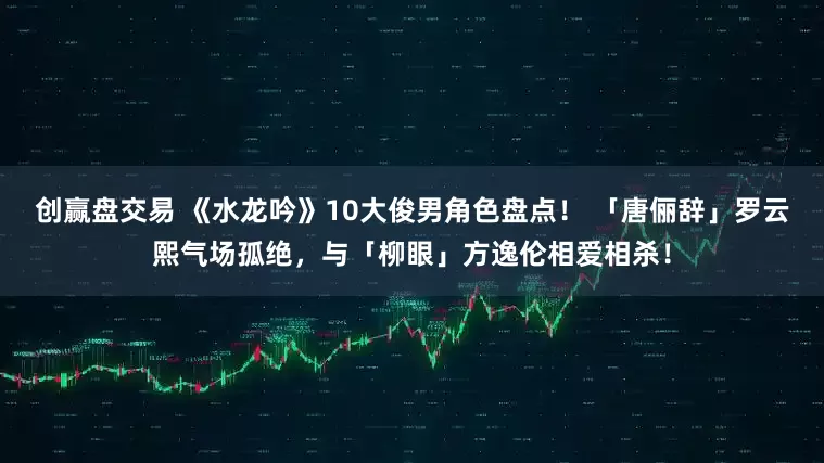 创赢盘交易 《水龙吟》10大俊男角色盘点！ 「唐俪辞」罗云熙气场孤绝，与「柳眼」方逸伦相爱相杀！