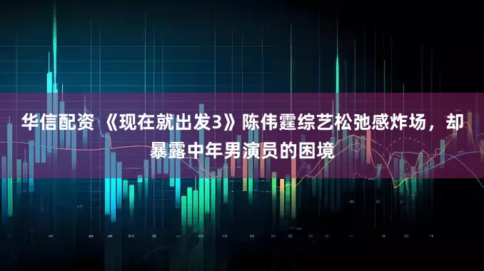 华信配资 《现在就出发3》陈伟霆综艺松弛感炸场，却暴露中年男演员的困境