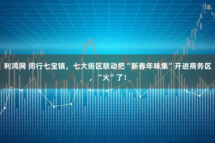 利鸿网 闵行七宝镇，七大街区联动把“新春年味集”开进商务区，“火”了！
