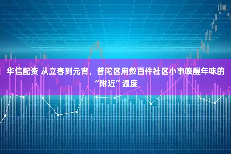 华信配资 从立春到元宵，普陀区用数百件社区小事唤醒年味的“附近”温度