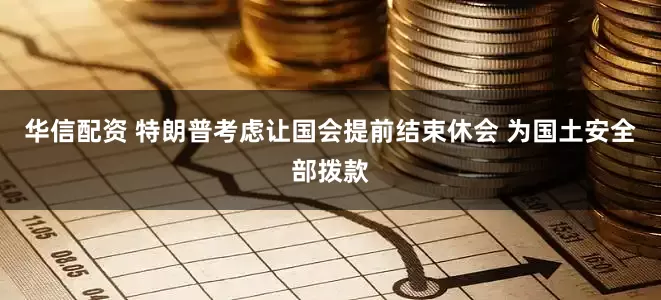 华信配资 特朗普考虑让国会提前结束休会 为国土安全部拨款