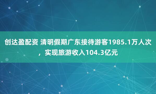 创达盈配资 清明假期广东接待游客1985.1万人次，实现旅游收入104.3亿元