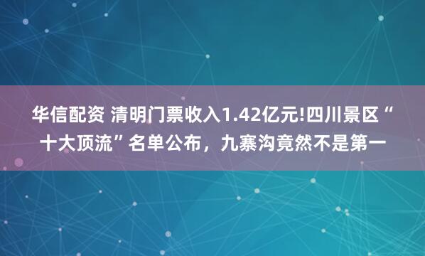 华信配资 清明门票收入1.42亿元!四川景区“十大顶流”名单公布，九寨沟竟然不是第一